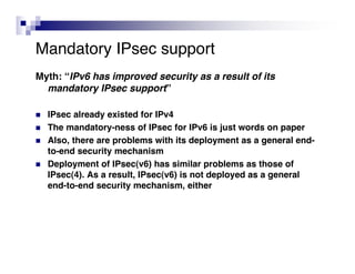 Mandatory IPsec support
Myth: “IPv6 has improved security as a result of its
  mandatory IPsec support”

   IPsec already existed for IPv4
   The mandatory-ness of IPsec for IPv6 is just words on paper
   Also, there are problems with its deployment as a general end-
    to-end security mechanism
   Deployment of IPsec(v6) has similar problems as those of
    IPsec(4). As a result, IPsec(v6) is not deployed as a general
    end-to-end security mechanism, either
 