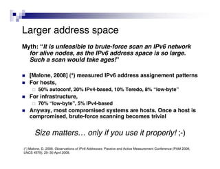 Larger address space
Myth: “It is unfeasible to brute-force scan an IPv6 network
  for alive nodes, as the IPv6 address space is so large.
  Such a scan would take ages!”

   [Malone, 2008] (*) measured IPv6 address assignement patterns
   For hosts,
        50% autoconf, 20% IPv4-based, 10% Teredo, 8% “low-byte”
   For infrastructure,
        70% “low-byte”, 5% IPv4-based
   Anyway, most compromised systems are hosts. Once a host is
    compromised, brute-force scanning becomes trivial


      Size matters… only if you use it properly! ;-)
(*) Malone, D. 2008. Observations of IPv6 Addresses. Passive and Active Measurement Conference (PAM 2008,
LNCS 4979), 29–30 April 2008.
 