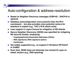 Auto-configuration & address-resolution
   Based on Neighbor Discovery messages (ICMPv6) – DHCPv6 is
    optional
   Stateless autoconfiguration more powerful than the IPv4
    counterpart… but also provides more potential vectors for
    attackers to exploit (e.g., THCʼs IPv6 attack suite)
   Less support in Layer-2 boxes for mitigation of ND attacks
   Secure Neighbor Discovery (SEND) was specified for mitigating
    ND security threats, employing:
       Cryptographically-Generated Addresses (CGAs)
       RSA signatures (RSA signature option)
       Certificates
   Not widely supported (e.g., no support in Windows XP/Vista/7
    or KAME)
   Even then, SEND does not eliminate (nor should it) Layer-4+
    attack vectors (e.g., DNS spoofing)
 