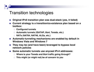 Transition technologies
   Original IPv6 transition plan was dual-stack (yes, it failed)
   Current strategy is a transition/co-existence plan based on a
    toolbox:
       Configured tunnels
       Automatic tunnels (ISATAP, 6to4, Teredo, etc.)
       NATs (NAT64, NAT46, ALGs, etc.)
   Automatic-tunneling mechanisms are enabled by default in
    Windows Vista and Windows 7
   They may be (and have been) leveraged to bypass local
    network policies
   Some automatic tunnels use anycast IPv4 addresses:
       Where is your Teredo and 6to4 traffic going through?
       This might (or might not) be of concern to you
 