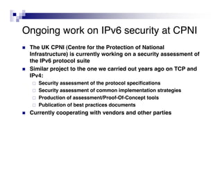 Ongoing work on IPv6 security at CPNI
   The UK CPNI (Centre for the Protection of National
    Infrastructure) is currently working on a security assessment of
    the IPv6 protocol suite
   Similar project to the one we carried out years ago on TCP and
    IPv4:
       Security assessment of the protocol specifications
       Security assessment of common implementation strategies
       Production of assessment/Proof-Of-Concept tools
       Publication of best practices documents
   Currently cooperating with vendors and other parties
 