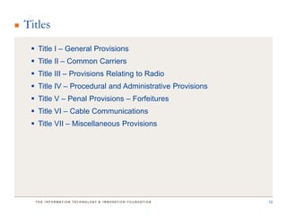 Titles
  Title I – General Provisions
  Title II – Common Carriers
  Title III – Provisions Relating to Radio
  Title IV – Procedural and Administrative Provisions
  Title V – Penal Provisions – Forfeitures
  Title VI – Cable Communications
  Title VII – Miscellaneous Provisions




                                                         12
 