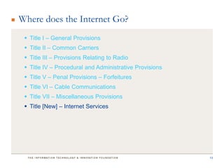 Where does the Internet Go?
  Title I – General Provisions
  Title II – Common Carriers
  Title III – Provisions Relating to Radio
  Title IV – Procedural and Administrative Provisions
  Title V – Penal Provisions – Forfeitures
  Title VI – Cable Communications
  Title VII – Miscellaneous Provisions
  Title [New] – Internet Services




                                                         13
 