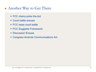 Another Way to Get There
  FCC cherry-picks the Act
  Court battle ensues
  FCC loses court battle
  FCC Suggests Framework
  Discussion Ensues
  Congress Amends Communications Act




                                        15
 