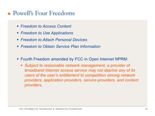 Powell’s Four Freedoms
  Freedom to Access Content
  Freedom to Use Applications
  Freedom to Attach Personal Devices
  Freedom to Obtain Service Plan Information


  Fourth Freedom amended by FCC in Open Internet NPRM:
   Subject to reasonable network management, a provider of
    broadband Internet access service may not deprive any of its
    users of the user’s entitlement to competition among network
    providers, application providers, service providers, and content
    providers.




                                                                       19
 