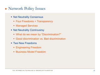 Network Policy Issues
  Net Neutrality Consensus
    Four Freedoms + Transparency
    Managed Services
  Net Neutrality Controversy
    What do we mean by “Discrimination?”
    Good discrimination vs. Bad discrimination
  Two New Freedoms
    Engineering Freedom
    Business Model Freedom




                                                  22
 