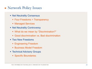 Network Policy Issues
  Net Neutrality Consensus
    Four Freedoms + Transparency
    Managed Services
  Net Neutrality Controversy
    What do we mean by “Discrimination?”
    Good discrimination vs. Bad discrimination
  Two New Freedoms
    Engineering Freedom
    Business Model Freedom
  Technical Advisory Groups
    Specific Boundaries


                                                  23
 