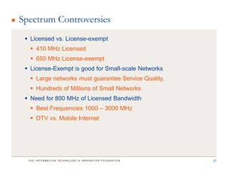 Spectrum Controversies
  Licensed vs. License-exempt
   410 MHz Licensed
   650 MHz License-exempt
  License-Exempt is good for Small-scale Networks
   Large networks must guarantee Service Quality.
   Hundreds of Millions of Small Networks
  Need for 800 MHz of Licensed Bandwidth
   Best Frequencies 1000 – 3000 MHz
   DTV vs. Mobile Internet




                                                     27
 