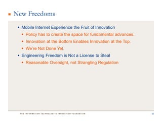 New Freedoms
  Mobile Internet Experience the Fruit of Innovation
    Policy has to create the space for fundamental advances.
    Innovation at the Bottom Enables Innovation at the Top.
    We’re Not Done Yet.
  Engineering Freedom is Not a License to Steal
    Reasonable Oversight, not Strangling Regulation




                                                                32
 
