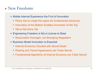 New Freedoms
  Mobile Internet Experience the Fruit of Innovation
    Policy has to create the space for fundamental advances.
    Innovation at the Bottom Enables Innovation at the Top.
    We’re Not Done Yet.
  Engineering Freedom is Not a License to Steal
    Reasonable Oversight, not Strangling Regulation
  Business Model Innovation is Essential
    Internet Economy Clouded with Secret Deals
    Peering and Transit Agreements are Trade Secret.
    Fundamental Algorithms of Internet Economy are Trade Secret.




                                                                    33
 