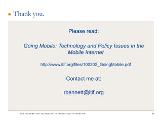 Thank you.

                       Please read:

   Going Mobile: Technology and Policy Issues in the
                    Mobile Internet

         http://www.itif.org/files/100302_GoingMobile.pdf


                      Contact me at:

                     rbennett@itif.org


                                                            36
 