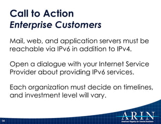 Call to Action
     Enterprise Customers
     Mail, web, and application servers must be
     reachable via IPv6 in addition to IPv4.

     Open a dialogue with your Internet Service
     Provider about providing IPv6 services.

     Each organization must decide on timelines,
     and investment level will vary.


14
 