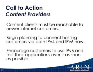 Call to Action
     Content Providers
     Content clients must be reachable to
     newer Internet customers.

     Begin planning to connect hosting
     customers via both IPv4 and IPv6 now.

     Encourage customers to use IPv6 and
     test their applications over it as soon
     as possible.

17
 