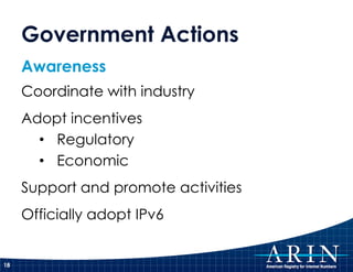 Government Actions
     Awareness
     Coordinate with industry
     Adopt incentives
       • Regulatory
       • Economic
     Support and promote activities
     Officially adopt IPv6


18
 