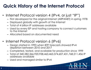 Quick History of the Internet Protocol
    • Internet Protocol version 4 (IPv4, or just “IP”)
      – First developed for the original Internet (ARPANET) in spring 1978
      – Deployed globally with growth of the Internet
      – Total of 4 billion IP addresses available
      – Used by every ISP and hosting company to connect customers
        to the Internet
      – Allocated based on documented need

    • Internet Protocol version 6 (IPv6)
      – Design started in 1993 when IETF forecasts showed IPv4
        depletion between 2010 and 2017
      – Completed, tested, and available for production since 1999
      – Total of 340,282,366,920,938,463,463,374,607,431,768,211,456 IP
        addresses available
      – Used and managed similar to IPv4


2
 