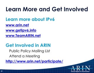 Learn More and Get Involved
     Learn more about IPv6
     www.arin.net
     www.getipv6.info
     www.TeamARIN.net

     Get Involved in ARIN
       Public Policy Mailing List
       Attend a Meeting
     http://www.arin.net/participate/

21
 