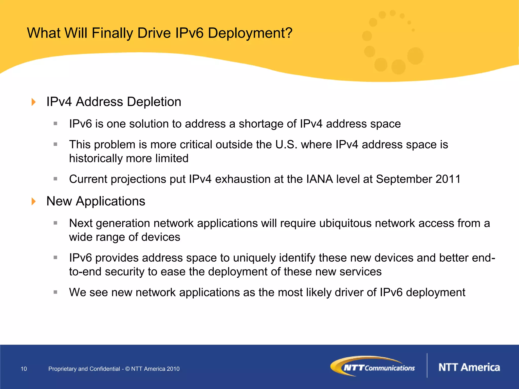 What Will Finally Drive IPv6 Deployment?



  IPv4 Address Depletion
       IPv6 is one solution to address a shortage of IPv4 address space
       This problem is more critical outside the U.S. where IPv4 address space is
        historically more limited
       Current projections put IPv4 exhaustion at the IANA level at September 2011
  New Applications
       Next generation network applications will require ubiquitous network access from a
        wide range of devices
       IPv6 provides address space to uniquely identify these new devices and better end-
        to-end security to ease the deployment of these new services
       We see new network applications as the most likely driver of IPv6 deployment




10   Proprietary and Confidential - © NTT America 2010
 