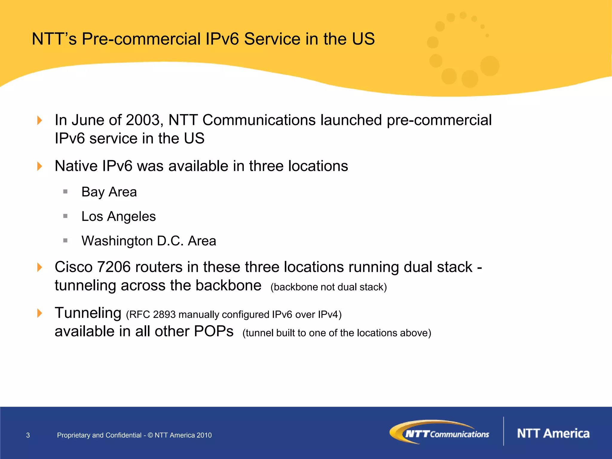 NTT’s Pre-commercial IPv6 Service in the US



     In June of 2003, NTT Communications launched pre-commercial
      IPv6 service in the US
     Native IPv6 was available in three locations
          Bay Area
          Los Angeles
          Washington D.C. Area
     Cisco 7206 routers in these three locations running dual stack -
      tunneling across the backbone (backbone not dual stack)
     Tunneling (RFC 2893 manually configured IPv6 over IPv4)
      available in all other POPs (tunnel built to one of the locations above)




3       Proprietary and Confidential - © NTT America 2010
 
