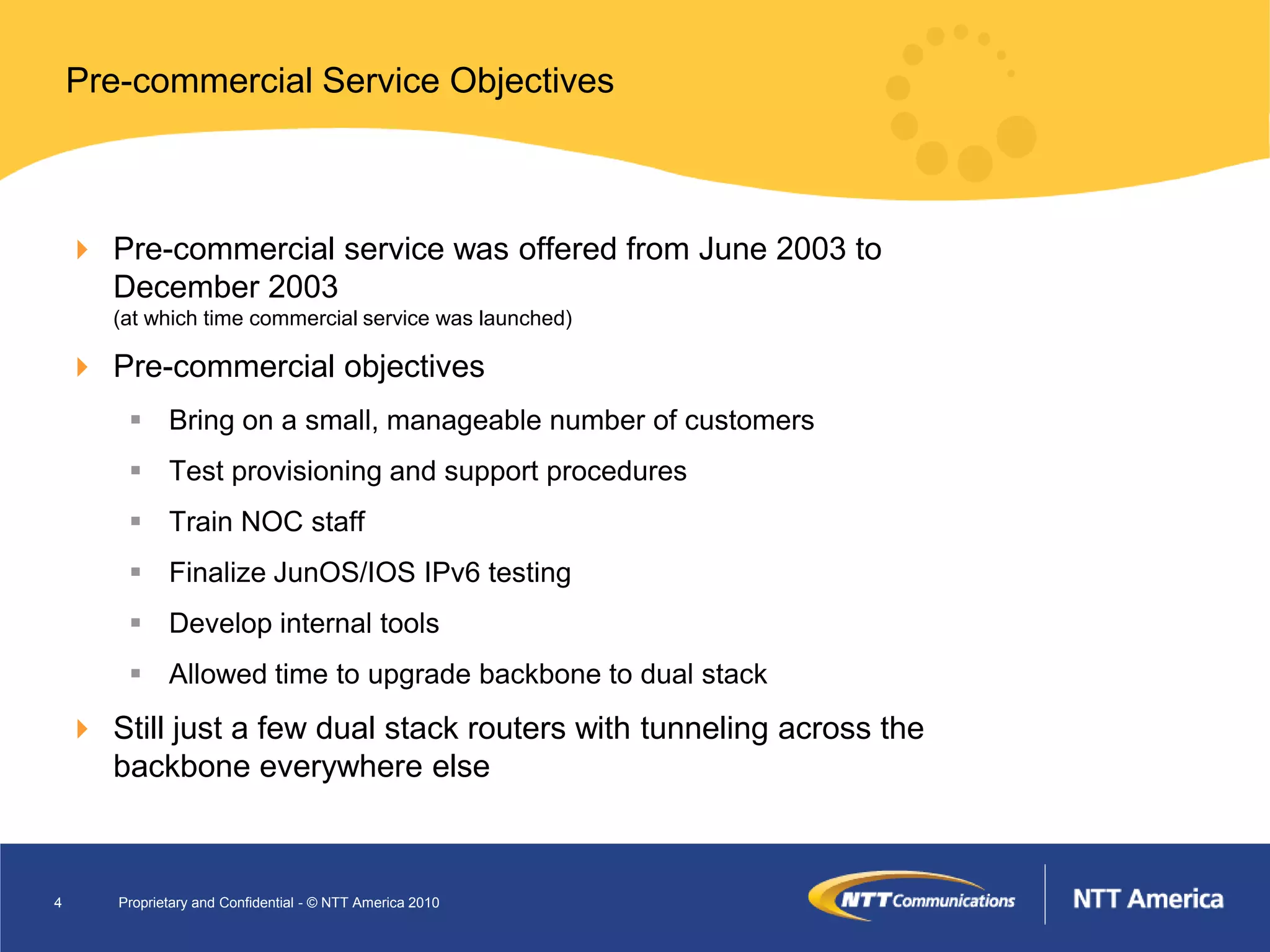 Pre-commercial Service Objectives



     Pre-commercial service was offered from June 2003 to
      December 2003
       (at which time commercial service was launched)

     Pre-commercial objectives
         Bring on a small, manageable number of customers
         Test provisioning and support procedures
         Train NOC staff
         Finalize JunOS/IOS IPv6 testing
         Develop internal tools
         Allowed time to upgrade backbone to dual stack
     Still just a few dual stack routers with tunneling across the
      backbone everywhere else



4      Proprietary and Confidential - © NTT America 2010
 