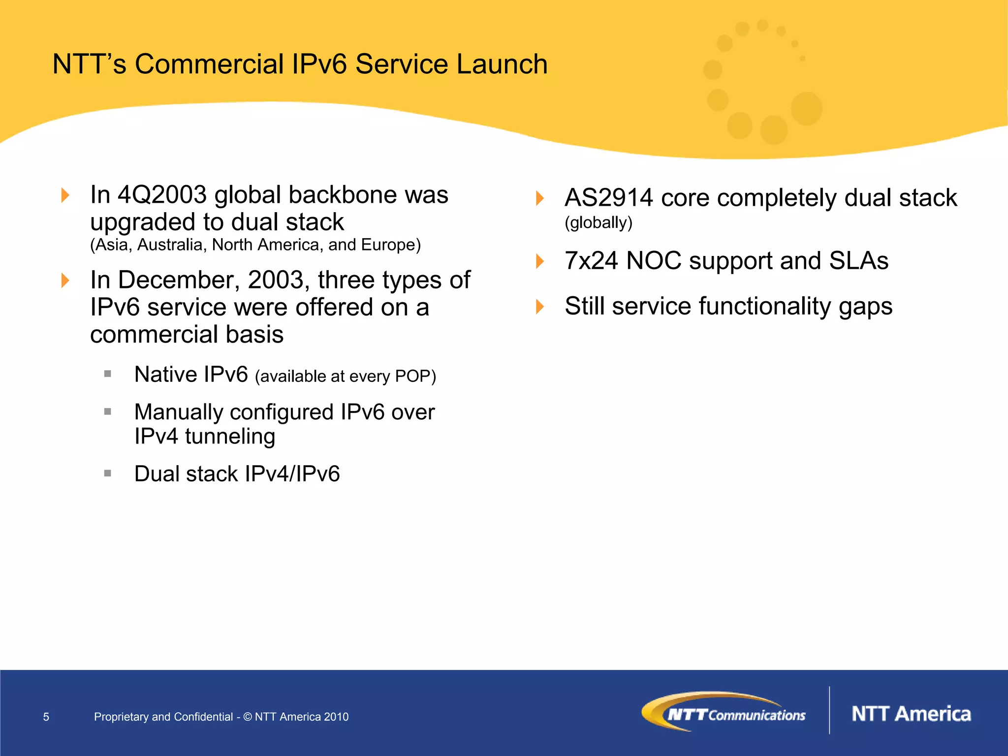 NTT’s Commercial IPv6 Service Launch



     In 4Q2003 global backbone was                         AS2914 core completely dual stack
      upgraded to dual stack                                  (globally)
       (Asia, Australia, North America, and Europe)
                                                            7x24 NOC support and SLAs
     In December, 2003, three types of
      IPv6 service were offered on a                        Still service functionality gaps
      commercial basis
         Native IPv6 (available at every POP)
         Manually configured IPv6 over
          IPv4 tunneling
         Dual stack IPv4/IPv6




5      Proprietary and Confidential - © NTT America 2010
 