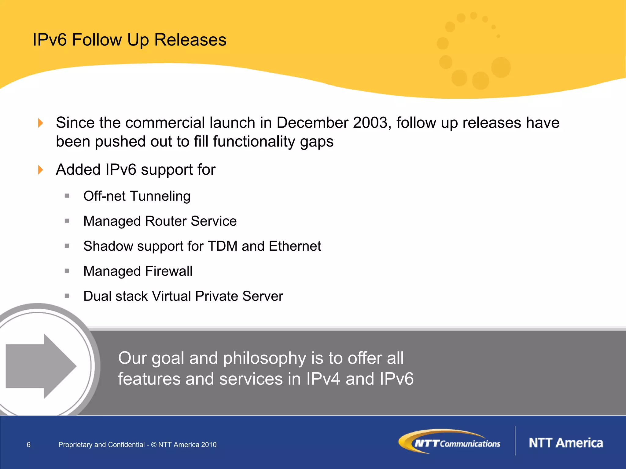 IPv6 Follow Up Releases



     Since the commercial launch in December 2003, follow up releases have
      been pushed out to fill functionality gaps
     Added IPv6 support for
         Off-net Tunneling
         Managed Router Service
         Shadow support for TDM and Ethernet
         Managed Firewall
         Dual stack Virtual Private Server



                         Our goal and philosophy is to offer all
                         features and services in IPv4 and IPv6


6      Proprietary and Confidential - © NTT America 2010
 