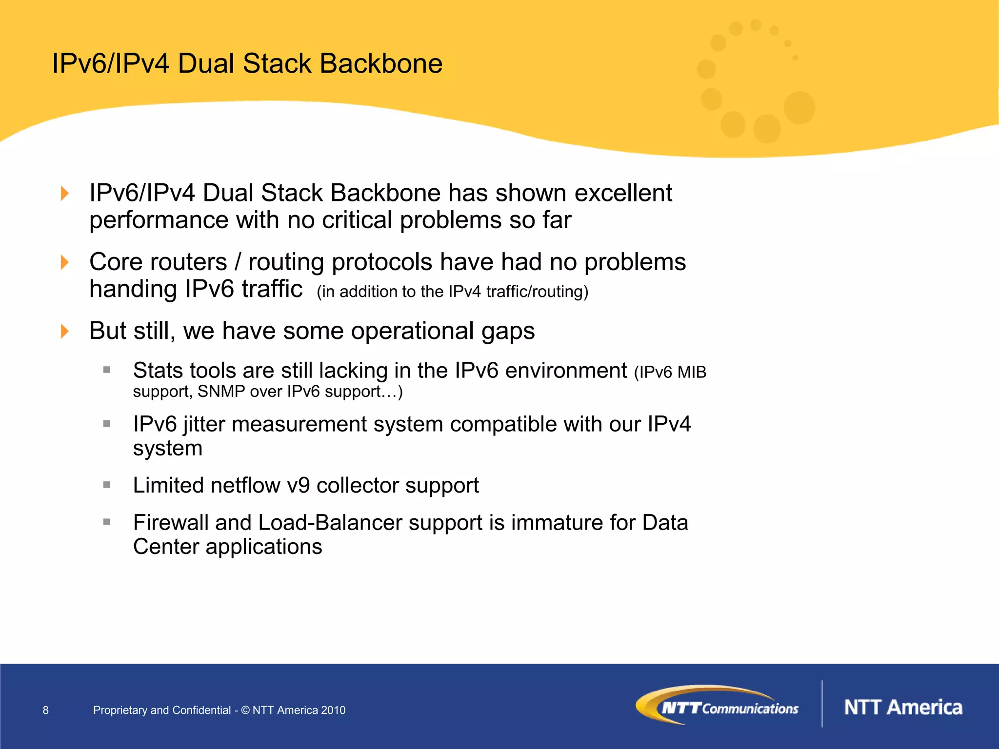 IPv6/IPv4 Dual Stack Backbone



     IPv6/IPv4 Dual Stack Backbone has shown excellent
      performance with no critical problems so far
     Core routers / routing protocols have had no problems
      handing IPv6 traffic (in addition to the IPv4 traffic/routing)
     But still, we have some operational gaps
          Stats tools are still lacking in the IPv6 environment (IPv6 MIB
               support, SNMP over IPv6 support…)

          IPv6 jitter measurement system compatible with our IPv4
           system
          Limited netflow v9 collector support
          Firewall and Load-Balancer support is immature for Data
           Center applications




8       Proprietary and Confidential - © NTT America 2010
 