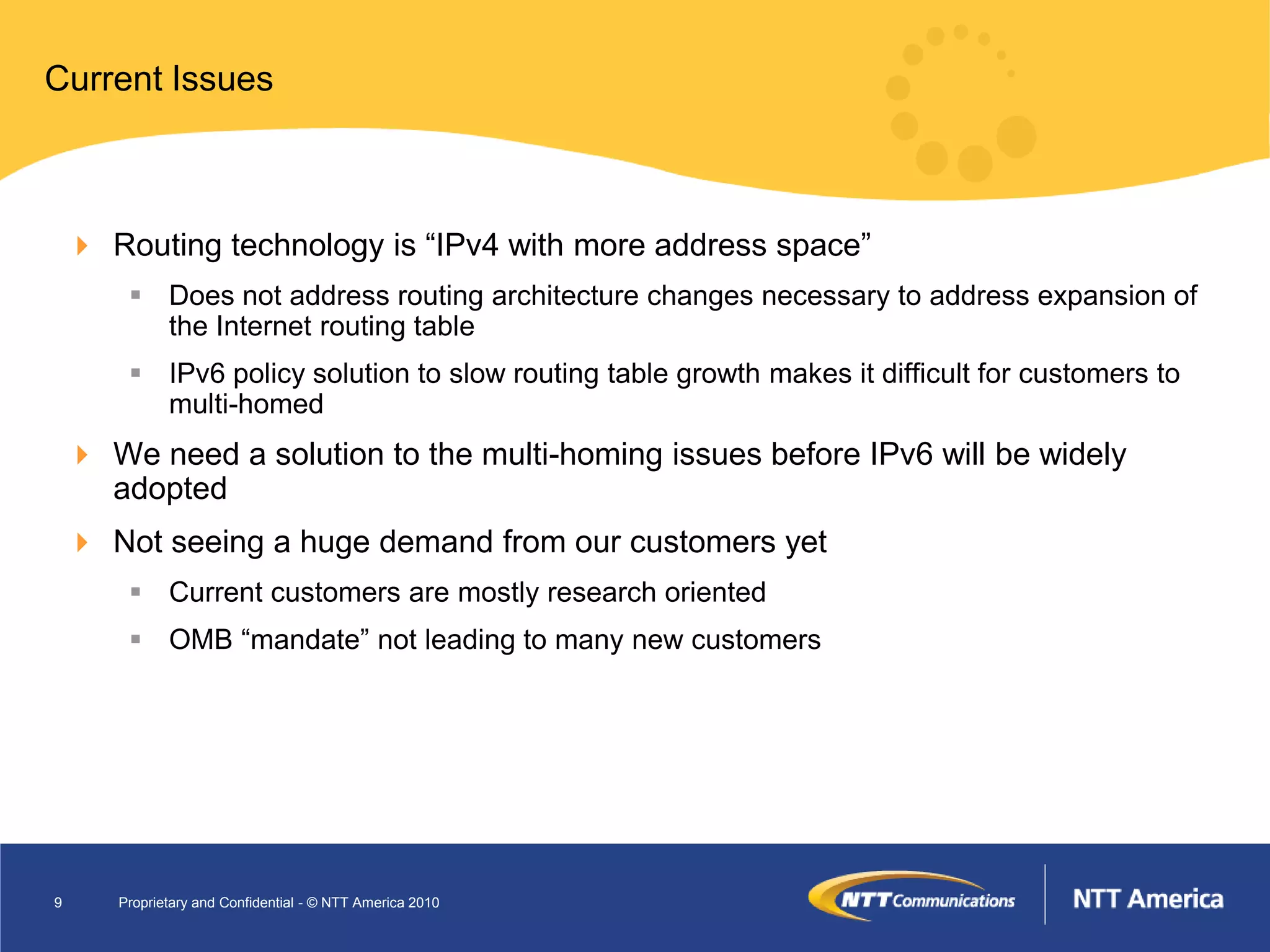 Current Issues



     Routing technology is “IPv4 with more address space”
         Does not address routing architecture changes necessary to address expansion of
          the Internet routing table
         IPv6 policy solution to slow routing table growth makes it difficult for customers to
          multi-homed
     We need a solution to the multi-homing issues before IPv6 will be widely
      adopted
     Not seeing a huge demand from our customers yet
         Current customers are mostly research oriented
         OMB “mandate” not leading to many new customers




9      Proprietary and Confidential - © NTT America 2010
 