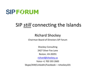 SIP	
  still	
  connecting	
  the	
  Islands
                 Richard	
  Shockey
         Chairman	
  Board	
  of	
  Directors	
  SIP	
  Forum

                  Shockey	
  Consulting
                 2427	
  Silver	
  Fox	
  Lane
                   Reston,	
  VA	
  20291
                 richard@shockey.us
                Voice	
  +1	
  703	
  593	
  2683
      Skype/AIM/LinkedIn/Facebook	
  –	
  rshockey101
 