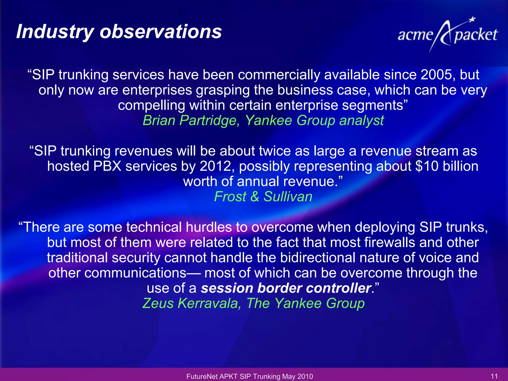 Industry observations

 ―SIP trunking services have been commercially available since 2005, but
   only now are enterprises grasping the business case, which can be very
                compelling within certain enterprise segments‖
                    Brian Partridge, Yankee Group analyst

 ―SIP trunking revenues will be about twice as large a revenue stream as
    hosted PBX services by 2012, possibly representing about $10 billion
                         worth of annual revenue.‖
                               Frost & Sullivan

―There are some technical hurdles to overcome when deploying SIP trunks,
    but most of them were related to the fact that most firewalls and other
    traditional security cannot handle the bidirectional nature of voice and
    other communications— most of which can be overcome through the
                     use of a session border controller.‖
                    Zeus Kerravala, The Yankee Group




                           FutureNet APKT SIP Trunking May 2010                11
 