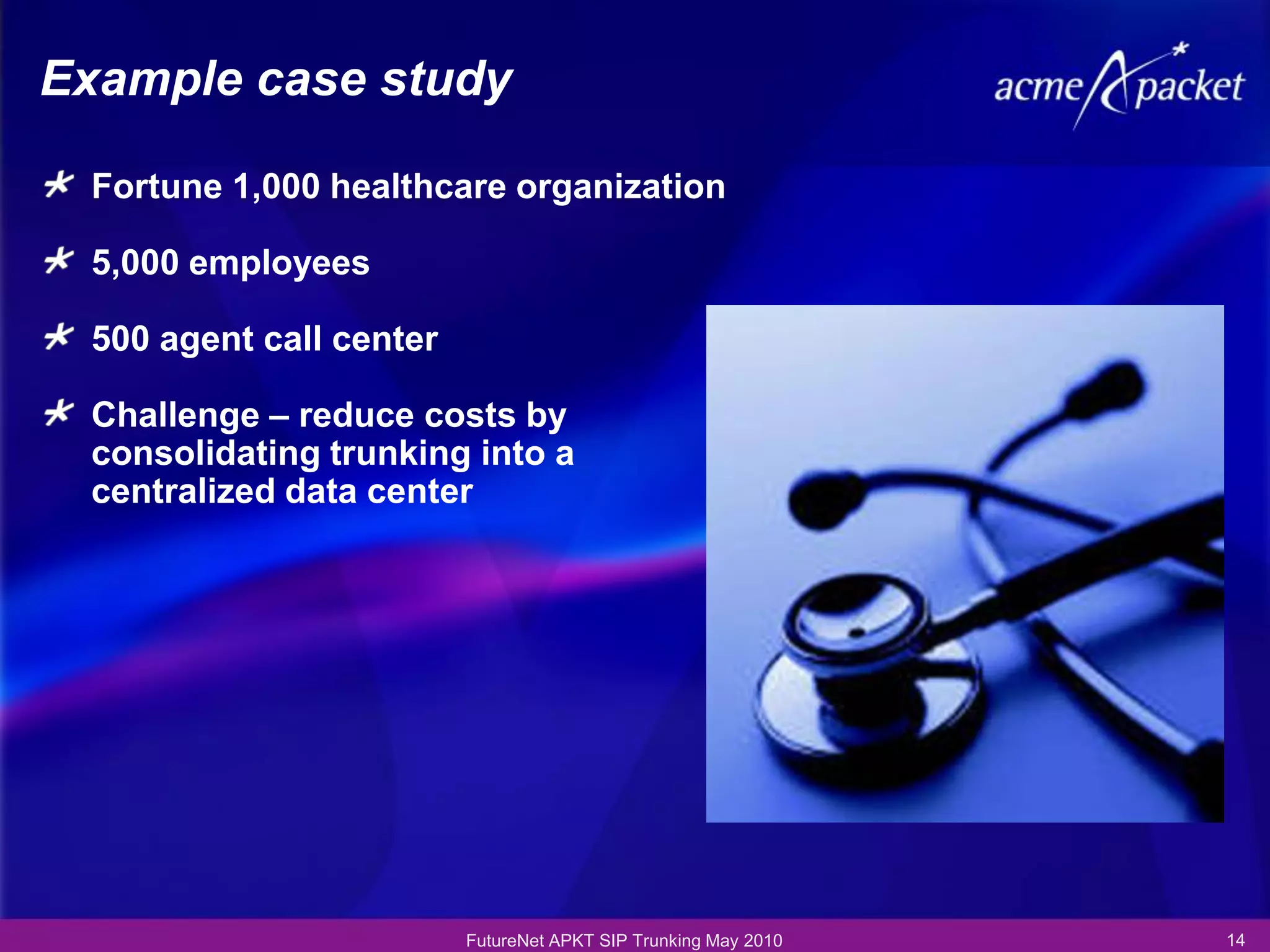 Example case study

 Fortune 1,000 healthcare organization

 5,000 employees

 500 agent call center

 Challenge – reduce costs by
 consolidating trunking into a
 centralized data center




                         FutureNet APKT SIP Trunking May 2010   14
 