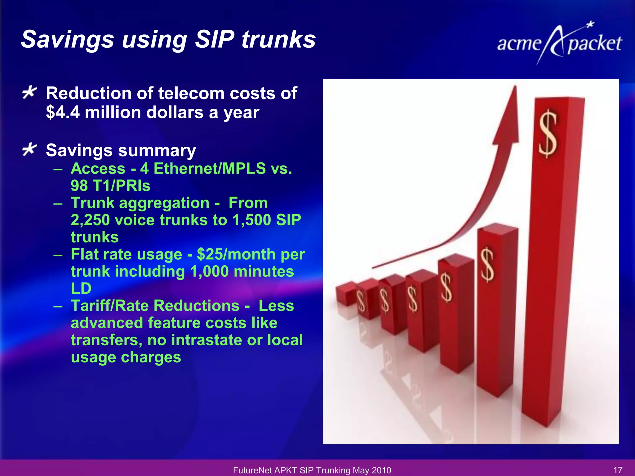 Savings using SIP trunks

  Reduction of telecom costs of
  $4.4 million dollars a year

  Savings summary
  – Access - 4 Ethernet/MPLS vs.
    98 T1/PRIs
  – Trunk aggregation - From
    2,250 voice trunks to 1,500 SIP
    trunks
  – Flat rate usage - $25/month per
    trunk including 1,000 minutes
    LD
  – Tariff/Rate Reductions - Less
    advanced feature costs like
    transfers, no intrastate or local
    usage charges




                          FutureNet APKT SIP Trunking May 2010   17
 