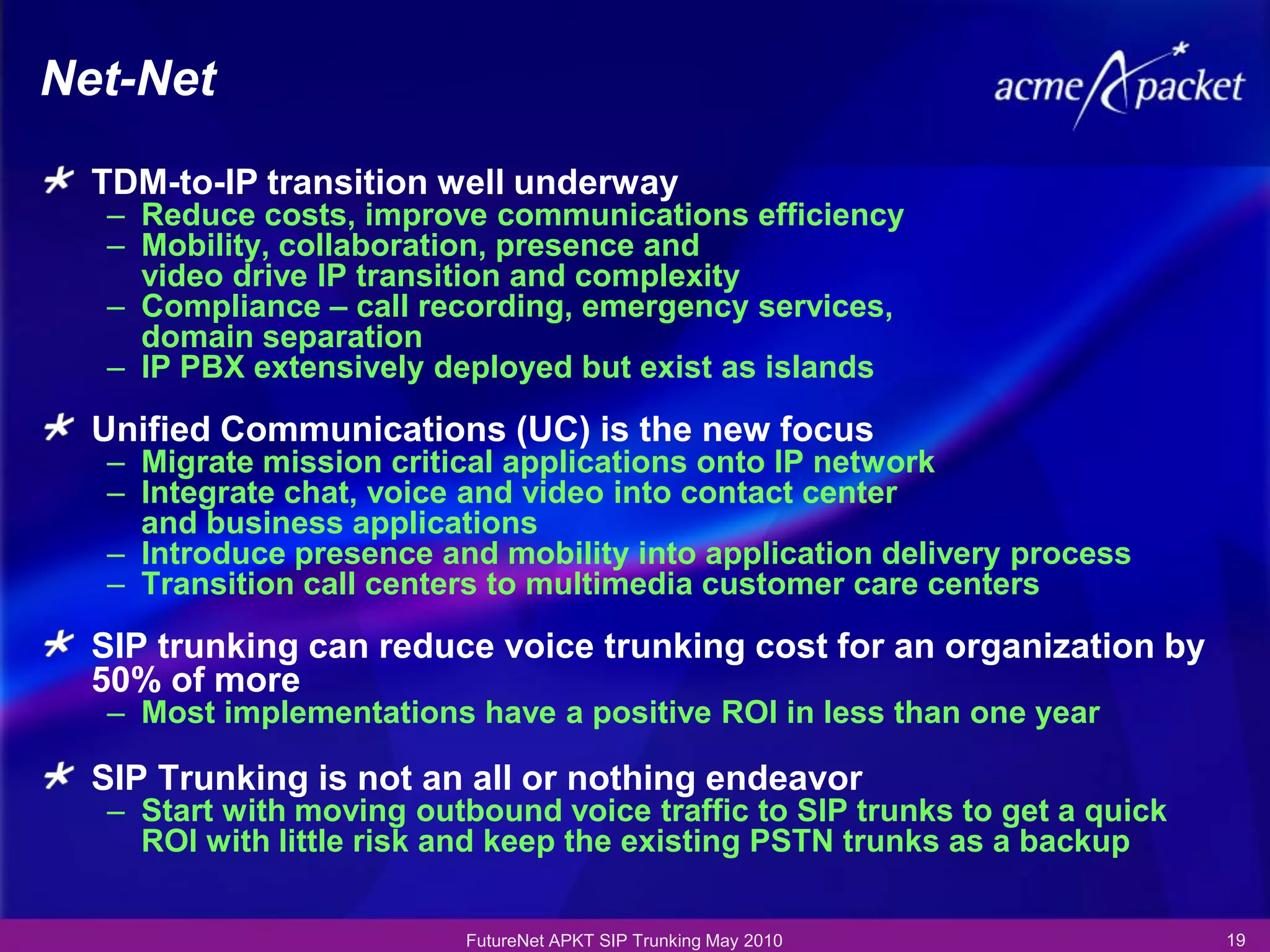 Net-Net

  TDM-to-IP transition well underway
  – Reduce costs, improve communications efficiency
  – Mobility, collaboration, presence and
    video drive IP transition and complexity
  – Compliance – call recording, emergency services,
    domain separation
  – IP PBX extensively deployed but exist as islands

  Unified Communications (UC) is the new focus
  – Migrate mission critical applications onto IP network
  – Integrate chat, voice and video into contact center
    and business applications
  – Introduce presence and mobility into application delivery process
  – Transition call centers to multimedia customer care centers

  SIP trunking can reduce voice trunking cost for an organization by
  50% of more
  – Most implementations have a positive ROI in less than one year

  SIP Trunking is not an all or nothing endeavor
  – Start with moving outbound voice traffic to SIP trunks to get a quick
    ROI with little risk and keep the existing PSTN trunks as a backup

                          FutureNet APKT SIP Trunking May 2010              19
 