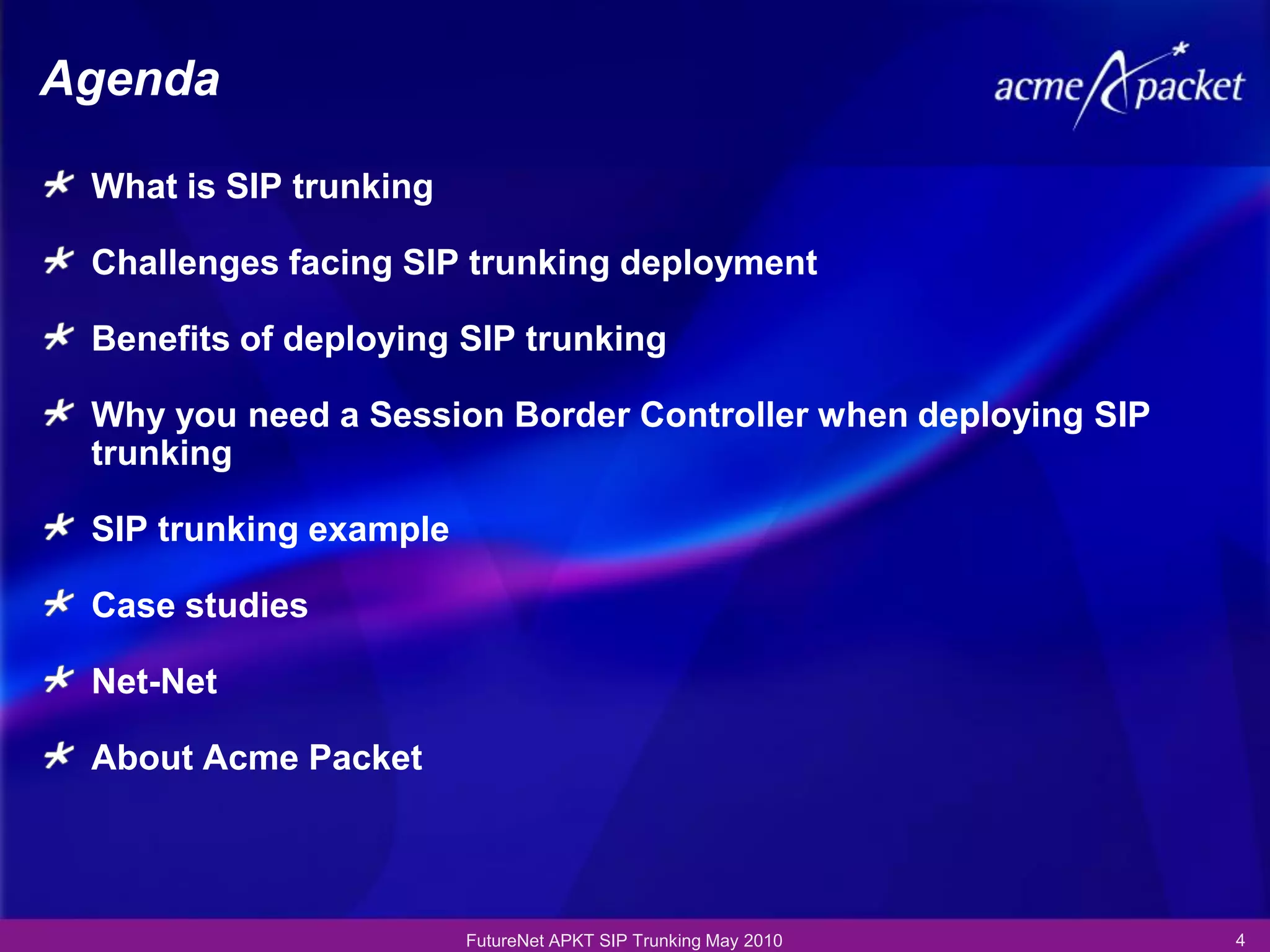 Agenda

 What is SIP trunking

 Challenges facing SIP trunking deployment

 Benefits of deploying SIP trunking

 Why you need a Session Border Controller when deploying SIP
 trunking

 SIP trunking example

 Case studies

 Net-Net

 About Acme Packet




                        FutureNet APKT SIP Trunking May 2010   4
 
