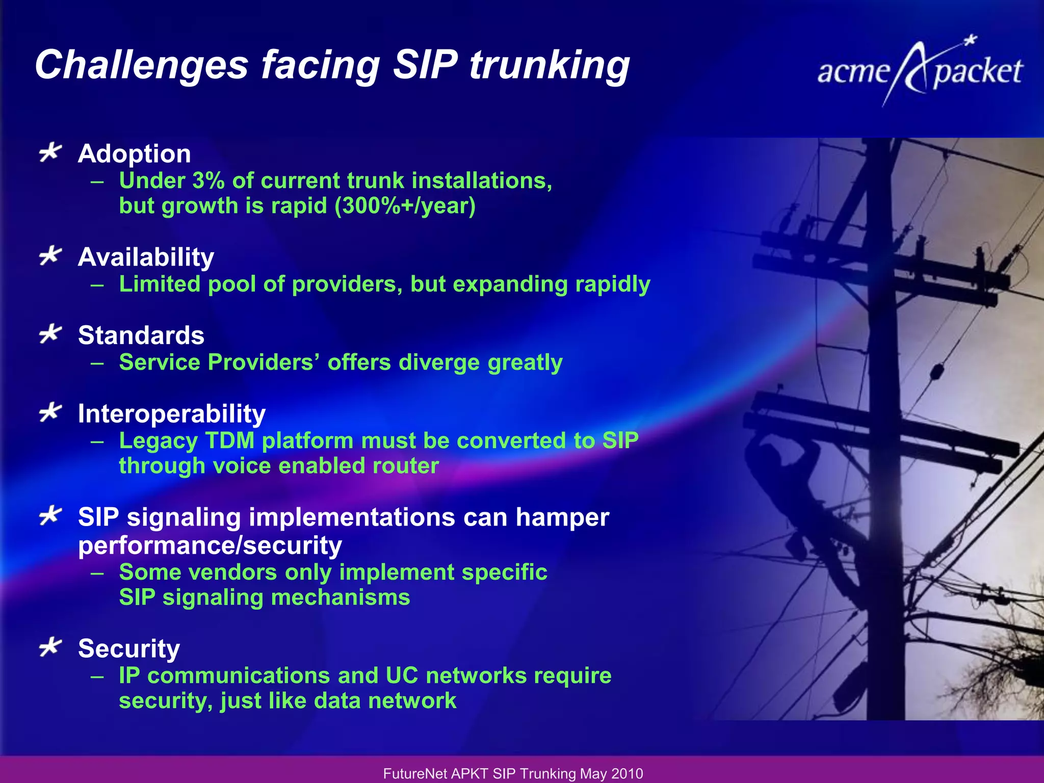 Challenges facing SIP trunking

  Adoption
   – Under 3% of current trunk installations,
     but growth is rapid (300%+/year)

  Availability
   – Limited pool of providers, but expanding rapidly

  Standards
   – Service Providers’ offers diverge greatly

  Interoperability
   – Legacy TDM platform must be converted to SIP
     through voice enabled router

  SIP signaling implementations can hamper
  performance/security
   – Some vendors only implement specific
     SIP signaling mechanisms

  Security
   – IP communications and UC networks require
     security, just like data network


                             FutureNet APKT SIP Trunking May 2010
 