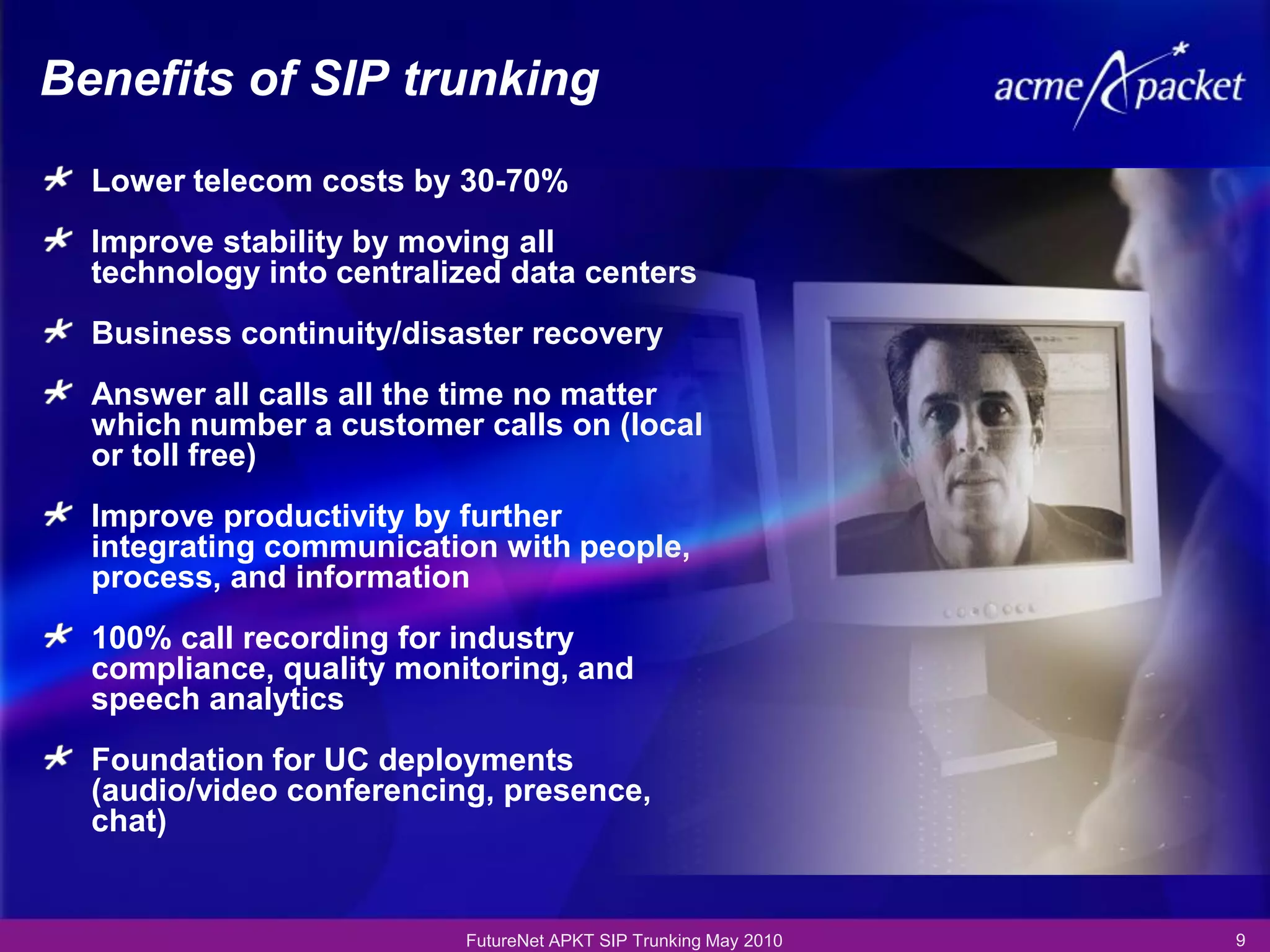 Benefits of SIP trunking
  Lower telecom costs by 30-70%
  Improve stability by moving all
  technology into centralized data centers
  Business continuity/disaster recovery
  Answer all calls all the time no matter
  which number a customer calls on (local
  or toll free)
  Improve productivity by further
  integrating communication with people,
  process, and information
  100% call recording for industry
  compliance, quality monitoring, and
  speech analytics
  Foundation for UC deployments
  (audio/video conferencing, presence,
  chat)


                          FutureNet APKT SIP Trunking May 2010   9
 