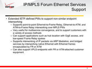 IP/MPLS Forum Ethernet Services
                                       Support

• Extended IETF-defined PWs to support non-similar endpoint
  interworking
   – Supports point-to-point Ethernet-to-Frame Relay, Ethernet-to-ATM, and
     ATM-to-Frame Relay interworking over MPLS PWs
   – Very useful for multiservice convergence, and to support customers with
     a variety of access methods
   – Can support applications such as hub location with GigE access, and
     low-speed Frame Relay spokes
   – Supports interworking of IP packets via ARP Mediation, and bridged
     services by interworking native Ethernet with Ethernet frames
     encapsulated by FR or ATM
   – Can also support VPLS endpoints with FR or ATM-attached customer
     equipment




                                                                               10
 