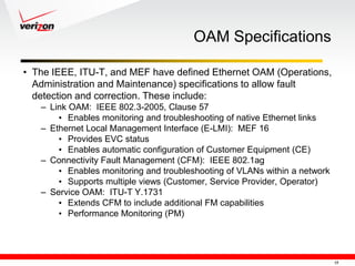 OAM Specifications

• The IEEE, ITU-T, and MEF have defined Ethernet OAM (Operations,
  Administration and Maintenance) specifications to allow fault
  detection and correction. These include:
   – Link OAM: IEEE 802.3-2005, Clause 57
       • Enables monitoring and troubleshooting of native Ethernet links
   – Ethernet Local Management Interface (E-LMI): MEF 16
       • Provides EVC status
       • Enables automatic configuration of Customer Equipment (CE)
   – Connectivity Fault Management (CFM): IEEE 802.1ag
       • Enables monitoring and troubleshooting of VLANs within a network
       • Supports multiple views (Customer, Service Provider, Operator)
   – Service OAM: ITU-T Y.1731
       • Extends CFM to include additional FM capabilities
       • Performance Monitoring (PM)




                                                                            15
 