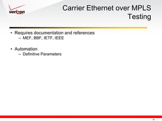 Carrier Ethernet over MPLS
                                                 Testing

• Requires documentation and references
   – MEF, BBF, IETF, IEEE

• Automation
   – Definitive Parameters




                                                           16
 