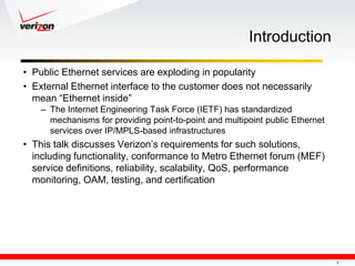 Introduction

• Public Ethernet services are exploding in popularity
• External Ethernet interface to the customer does not necessarily
  mean ―Ethernet inside‖
    – The Internet Engineering Task Force (IETF) has standardized
      mechanisms for providing point-to-point and multipoint public Ethernet
      services over IP/MPLS-based infrastructures
• This talk discusses Verizon‘s requirements for such solutions,
  including functionality, conformance to Metro Ethernet forum (MEF)
  service definitions, reliability, scalability, QoS, performance
  monitoring, OAM, testing, and certification




                                                                               2
 