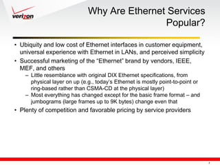 Why Are Ethernet Services
                                              Popular?

• Ubiquity and low cost of Ethernet interfaces in customer equipment,
  universal experience with Ethernet in LANs, and perceived simplicity
• Successful marketing of the ―Ethernet‖ brand by vendors, IEEE,
  MEF, and others
    – Little resemblance with original DIX Ethernet specifications, from
      physical layer on up (e.g., today‘s Ethernet is mostly point-to-point or
      ring-based rather than CSMA-CD at the physical layer)
    – Most everything has changed except for the basic frame format – and
      jumbograms (large frames up to 9K bytes) change even that
• Plenty of competition and favorable pricing by service providers




                                                                                 3
 
