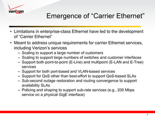 Emergence of ―Carrier Ethernet‖

• Limitations in enterprise-class Ethernet have led to the development
  of ―Carrier Ethernet‖
• Meant to address unique requirements for carrier Ethernet services,
  including Verizon‘s services
    – Scaling to support a large number of customers
    – Scaling to support large numbers of switches and customer interfaces
    – Support both point-to-point (E-Line) and multipoint (E-LAN and E-Tree)
      services
    – Support for both port-based and VLAN-based services
    – Support for QoS other than best-effort to support QoS-based SLAs
    – Sub-second outage restoration and routing convergence to support
      availability SLAs
    – Policing and shaping to support sub-rate services (e.g., 200 Mbps
      service on a physical GigE interface)



                                                                               8
 