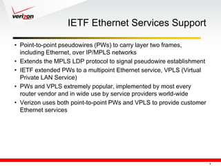 IETF Ethernet Services Support

• Point-to-point pseudowires (PWs) to carry layer two frames,
  including Ethernet, over IP/MPLS networks
• Extends the MPLS LDP protocol to signal pseudowire establishment
• IETF extended PWs to a multipoint Ethernet service, VPLS (Virtual
  Private LAN Service)
• PWs and VPLS extremely popular, implemented by most every
  router vendor and in wide use by service providers world-wide
• Verizon uses both point-to-point PWs and VPLS to provide customer
  Ethernet services




                                                                      9
 