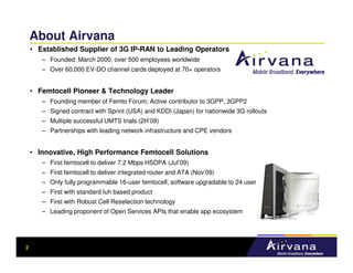 About Airvana
    • Established Supplier of 3G IP-RAN to Leading Operators
       – Founded: March 2000, over 500 employees worldwide
       – Over 60,000 EV-DO channel cards deployed at 70+ operators


    • Femtocell Pioneer & Technology Leader
       – Founding member of Femto Forum; Active contributor to 3GPP, 3GPP2
       – Signed contract with Sprint (USA) and KDDI (Japan) for nationwide 3G rollouts
       – Multiple successful UMTS trials (2H’09)
       – Partnerships with leading network infrastructure and CPE vendors


    • Innovative, High Performance Femtocell Solutions
       – First femtocell to deliver 7.2 Mbps HSDPA (Jul’09)
       – First femtocell to deliver integrated router and ATA (Nov’09)
       – Only fully programmable 16-user femtocell; software upgradable to 24 user
       – First with standard Iuh based product
       – First with Robust Cell Reselection technology
       – Leading proponent of Open Services APIs that enable app ecosystem




2
 