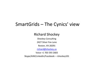 SmartGrids	
  –	
  The	
  Cynics'	
  view
               Richard	
  Shockey
                 Shockey	
  Consulting
                2427	
  Silver	
  Fox	
  Lane
                  Reston,	
  VA	
  20291
                richard@shockey.us
               Voice	
  +1	
  703	
  593	
  2683
     Skype/AIM/LinkedIn/Facebook	
  –	
  rshockey101
 