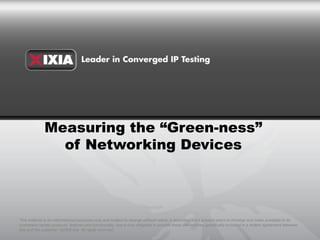 Measuring the “Green-ness”
                of Networking Devices




This material is for informational purposes only and subject to change without notice. It describes Ixia’s present plans to develop and make available to its
customers certain products, features and functionality. Ixia is only obligated to provide those deliverables specifically included in a written agreement between
Ixia and the customer. ©2009 Ixia. All rights reserved.
 
