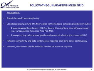 FOLLOW-THE-SUN ADAPTIVE-MESH GRID

    Assumptions:

•   Round-the-world wavelength ring

•   Considered example: Grid of 5 fiber-optics connected zero-emission Data Centers (DCs):
    –   4 solar-powered Data Centers (DCs) at 24/4 = 6 hour of time zone difference apart
        (e.g. Europe/Africa, Americas, Asia-Pac, ME);
    –   1 always-on (e.g. wind and/or geothermal powered, electric grid connected) DC

•   Network connectivity and data center access required at all time zones continuously

•   However, only two of the data centers need to be active at any time




                         © Optimum Communications Services, Inc. All rights reserved.        1
 