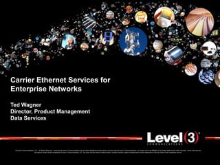 Carrier Ethernet Services for
Enterprise Networks

Ted Wagner
Director, Product Management
Data Services




 © Level 3 Communications, LLC. All Rights Reserved. Level and the Level 3 Communications Log are either registered service marks or service marks of Level 3 Communications, LLC and/or one of its Affiliates in the United States and/or other countries. Level 3 services are
                           provided by wholly owned subsidiaries of Level 3 Communications, Inc. Any other service names, product names, company names or logos included herein are the trademarks or service marks of their respective owners.
 