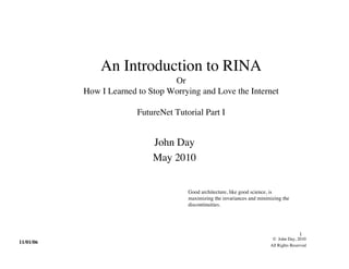 An Introduction to RINA
                                  Or
           How I Learned to Stop Worrying and Love the Internet

                         FutureNet Tutorial Part I


                             John Day
                             May 2010


                                       Good architecture, like good science, is
                                       maximizing the invariances and minimizing the
                                       discontinuities.




                                                                                          1
                                                                            © John Day, 2010
11/01/06
                                                                           All Rights Reserved
 