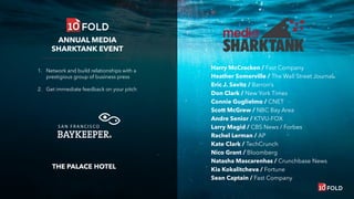 1. Network and build relationships with a
prestigious group of business press
2. Get immediate feedback on your pitch
THE PALACE HOTEL
ANNUAL MEDIA
SHARKTANK EVENT
Harry McCracken / Fast Company
Heather Somerville / The Wall Street Journal
Eric J. Savitz / Barron’s
Don Clark / New York Times
Connie Guglielmo / CNET
Scott McGrew / NBC Bay Area
Andre Senior / KTVU-FOX
Larry Magid / CBS News / Forbes
Rachel Lerman / AP
Kate Clark / TechCrunch
Nico Grant / Bloomberg
Natasha Mascarenhas / Crunchbase News
Kia Kokalitcheva / Fortune
Sean Captain / Fast Company
 