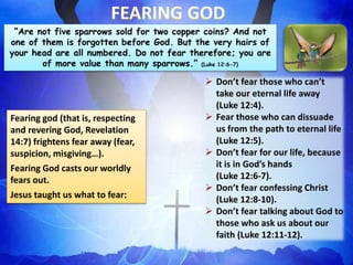 “Are not five sparrows sold for two copper coins? And not
one of them is forgotten before God. But the very hairs of
your head are all numbered. Do not fear therefore; you are
of more value than many sparrows.” (Luke 12:6-7)
Fearing god (that is, respecting
and revering God, Revelation
14:7) frightens fear away (fear,
suspicion, misgiving…).
Fearing God casts our worldly
fears out.
Jesus taught us what to fear:
 Don’t fear those who can’t
take our eternal life away
(Luke 12:4).
 Fear those who can dissuade
us from the path to eternal life
(Luke 12:5).
 Don’t fear for our life, because
it is in God’s hands
(Luke 12:6-7).
 Don’t fear confessing Christ
(Luke 12:8-10).
 Don’t fear talking about God to
those who ask us about our
faith (Luke 12:11-12).
 
